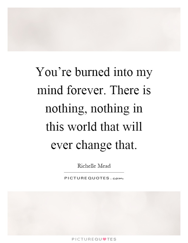 You're burned into my mind forever. There is nothing, nothing in this world that will ever change that Picture Quote #1