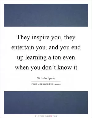 They inspire you, they entertain you, and you end up learning a ton even when you don’t know it Picture Quote #1
