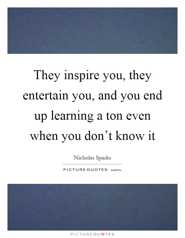 They inspire you, they entertain you, and you end up learning a ton even when you don't know it Picture Quote #1
