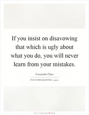 If you insist on disavowing that which is ugly about what you do, you will never learn from your mistakes Picture Quote #1