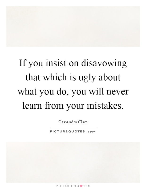 If you insist on disavowing that which is ugly about what you do, you will never learn from your mistakes Picture Quote #1