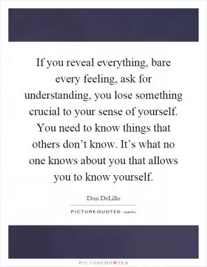 If you reveal everything, bare every feeling, ask for understanding, you lose something crucial to your sense of yourself. You need to know things that others don’t know. It’s what no one knows about you that allows you to know yourself Picture Quote #1