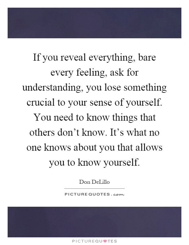 If you reveal everything, bare every feeling, ask for understanding, you lose something crucial to your sense of yourself. You need to know things that others don't know. It's what no one knows about you that allows you to know yourself Picture Quote #1