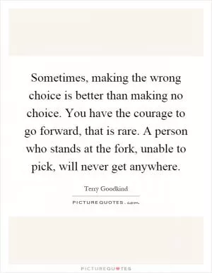 Sometimes, making the wrong choice is better than making no choice. You have the courage to go forward, that is rare. A person who stands at the fork, unable to pick, will never get anywhere Picture Quote #1