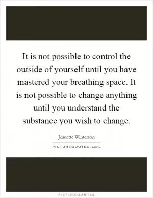 It is not possible to control the outside of yourself until you have mastered your breathing space. It is not possible to change anything until you understand the substance you wish to change Picture Quote #1
