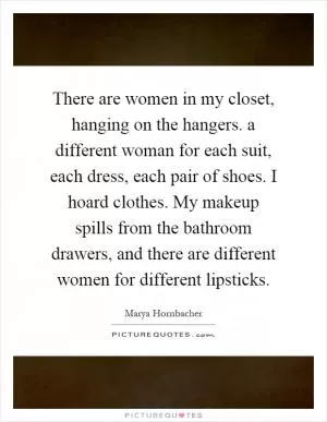 There are women in my closet, hanging on the hangers. a different woman for each suit, each dress, each pair of shoes. I hoard clothes. My makeup spills from the bathroom drawers, and there are different women for different lipsticks Picture Quote #1