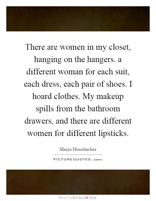 There are women in my closet, hanging on the hangers. a different woman for each suit, each dress, each pair of shoes. I hoard clothes. My makeup spills from the bathroom drawers, and there are different women for different lipsticks Picture Quote #1