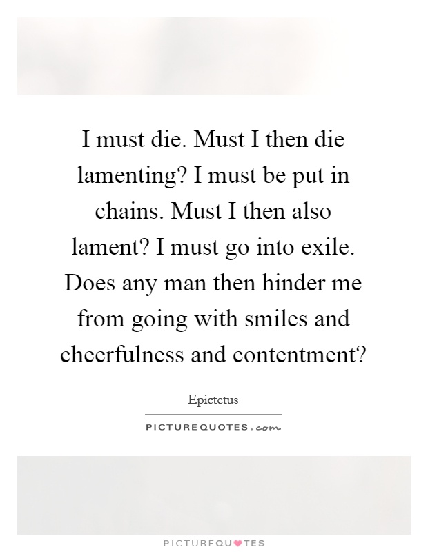 I must die. Must I then die lamenting? I must be put in chains. Must I then also lament? I must go into exile. Does any man then hinder me from going with smiles and cheerfulness and contentment? Picture Quote #1