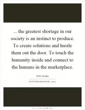 ... the greatest shortage in our society is an instinct to produce. To create solutions and hustle them out the door. To touch the humanity inside and connect to the humans in the marketplace Picture Quote #1