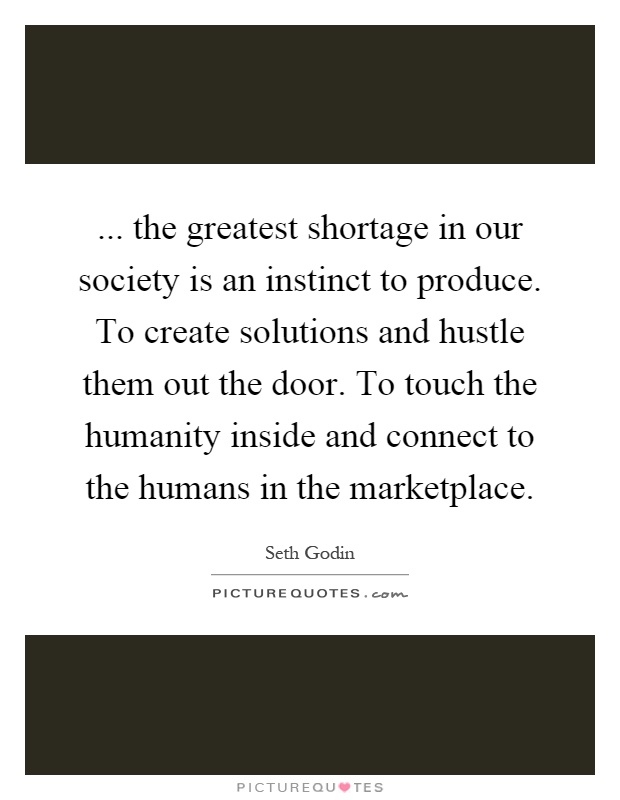... the greatest shortage in our society is an instinct to produce. To create solutions and hustle them out the door. To touch the humanity inside and connect to the humans in the marketplace Picture Quote #1