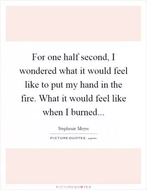 For one half second, I wondered what it would feel like to put my hand in the fire. What it would feel like when I burned Picture Quote #1
