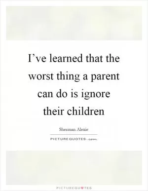I’ve learned that the worst thing a parent can do is ignore their children Picture Quote #1
