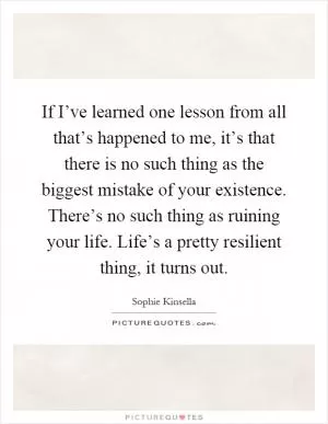 If I’ve learned one lesson from all that’s happened to me, it’s that there is no such thing as the biggest mistake of your existence. There’s no such thing as ruining your life. Life’s a pretty resilient thing, it turns out Picture Quote #1