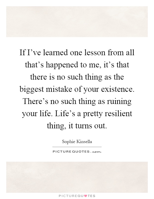 If I've learned one lesson from all that's happened to me, it's that there is no such thing as the biggest mistake of your existence. There's no such thing as ruining your life. Life's a pretty resilient thing, it turns out Picture Quote #1