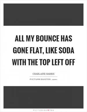 All my bounce has gone flat, like soda with the top left off Picture Quote #1