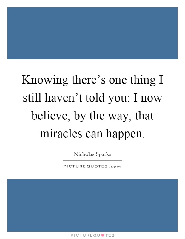 Knowing there's one thing I still haven't told you: I now believe, by the way, that miracles can happen Picture Quote #1