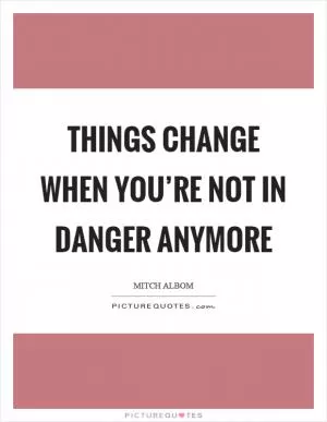 Things change when you’re not in danger anymore Picture Quote #1