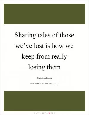 Sharing tales of those we’ve lost is how we keep from really losing them Picture Quote #1