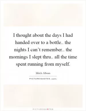 I thought about the days I had handed over to a bottle.. the nights I can’t remember.. the mornings I slept thru.. all the time spent running from myself Picture Quote #1