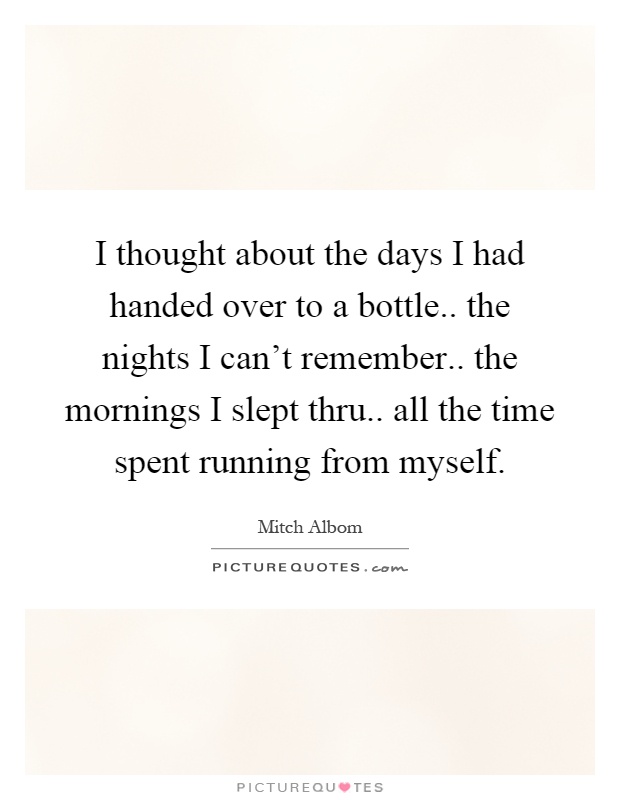 I thought about the days I had handed over to a bottle.. the nights I can't remember.. the mornings I slept thru.. all the time spent running from myself Picture Quote #1