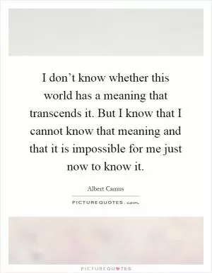 I don’t know whether this world has a meaning that transcends it. But I know that I cannot know that meaning and that it is impossible for me just now to know it Picture Quote #1