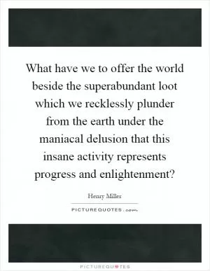 What have we to offer the world beside the superabundant loot which we recklessly plunder from the earth under the maniacal delusion that this insane activity represents progress and enlightenment? Picture Quote #1