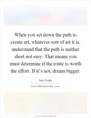 When you set down the path to create art, whatever sort of art it is, understand that the path is neither short not easy. That means you must determine if the route is worth the effort. If it’s not, dream bigger Picture Quote #1