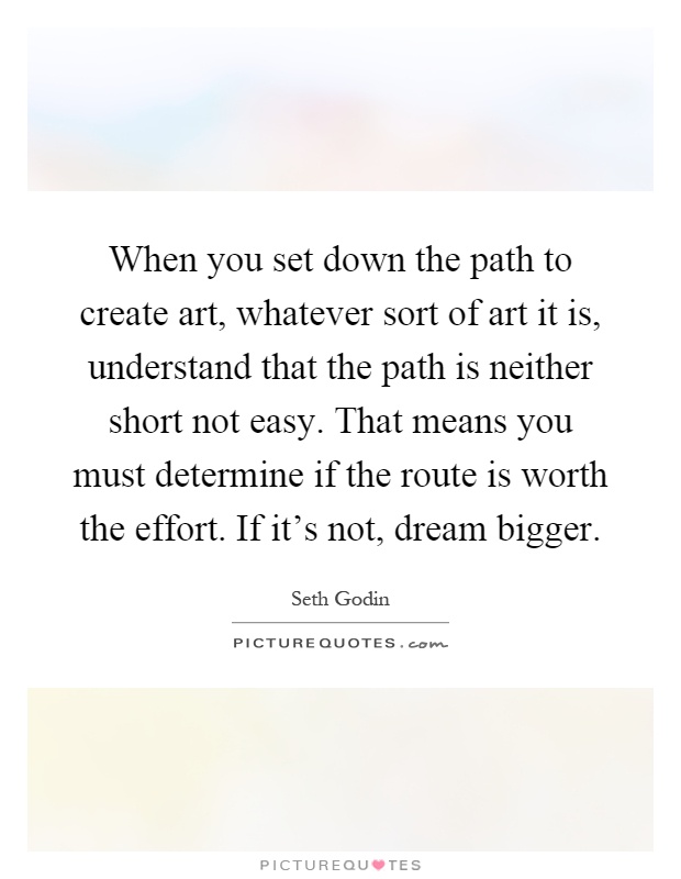 When you set down the path to create art, whatever sort of art it is, understand that the path is neither short not easy. That means you must determine if the route is worth the effort. If it's not, dream bigger Picture Quote #1