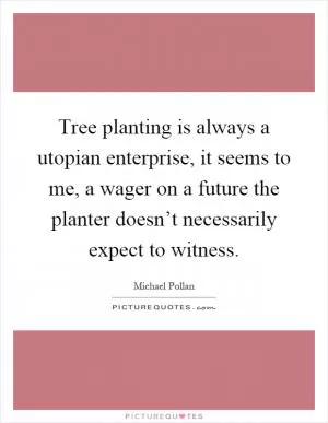 Tree planting is always a utopian enterprise, it seems to me, a wager on a future the planter doesn’t necessarily expect to witness Picture Quote #1
