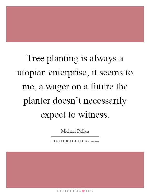 Tree planting is always a utopian enterprise, it seems to me, a wager on a future the planter doesn't necessarily expect to witness Picture Quote #1