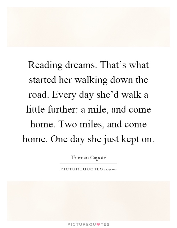 Reading dreams. That's what started her walking down the road. Every day she'd walk a little further: a mile, and come home. Two miles, and come home. One day she just kept on Picture Quote #1