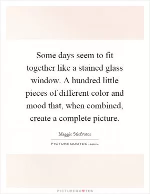 Some days seem to fit together like a stained glass window. A hundred little pieces of different color and mood that, when combined, create a complete picture Picture Quote #1