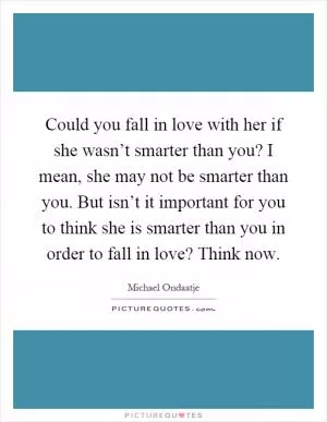 Could you fall in love with her if she wasn’t smarter than you? I mean, she may not be smarter than you. But isn’t it important for you to think she is smarter than you in order to fall in love? Think now Picture Quote #1