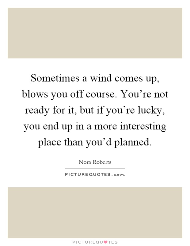 Sometimes a wind comes up, blows you off course. You're not ready for it, but if you're lucky, you end up in a more interesting place than you'd planned Picture Quote #1