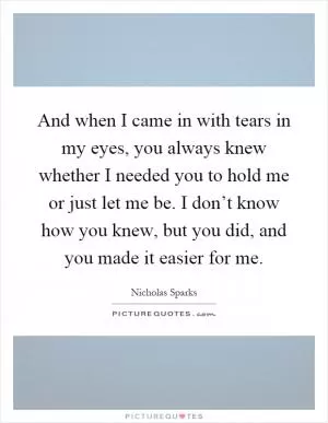 And when I came in with tears in my eyes, you always knew whether I needed you to hold me or just let me be. I don’t know how you knew, but you did, and you made it easier for me Picture Quote #1