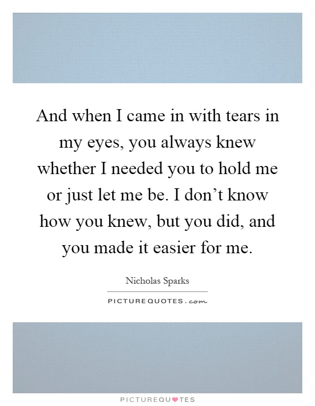 And when I came in with tears in my eyes, you always knew whether I needed you to hold me or just let me be. I don't know how you knew, but you did, and you made it easier for me Picture Quote #1