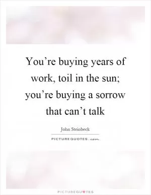 You’re buying years of work, toil in the sun; you’re buying a sorrow that can’t talk Picture Quote #1