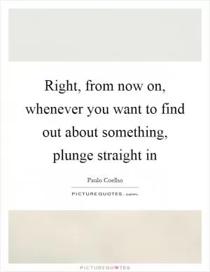 Right, from now on, whenever you want to find out about something, plunge straight in Picture Quote #1