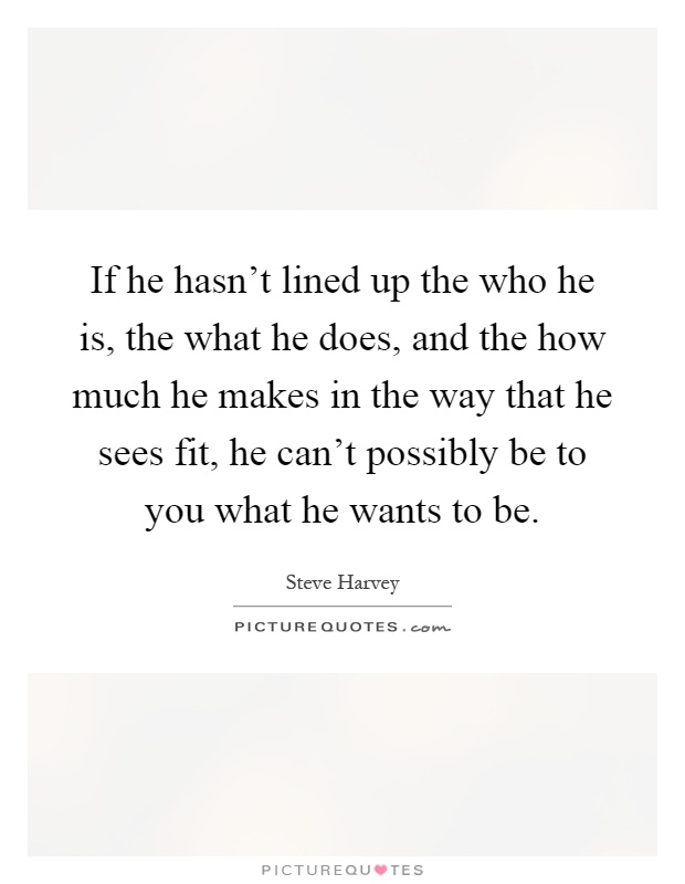 If he hasn't lined up the who he is, the what he does, and the how much he makes in the way that he sees fit, he can't possibly be to you what he wants to be Picture Quote #1