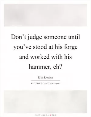 Don’t judge someone until you’ve stood at his forge and worked with his hammer, eh? Picture Quote #1