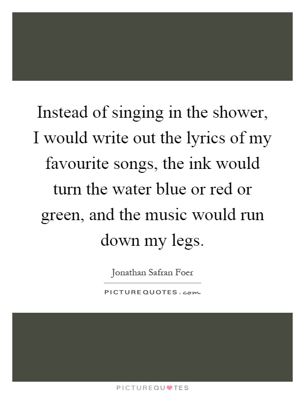 Instead of singing in the shower, I would write out the lyrics of my favourite songs, the ink would turn the water blue or red or green, and the music would run down my legs Picture Quote #1