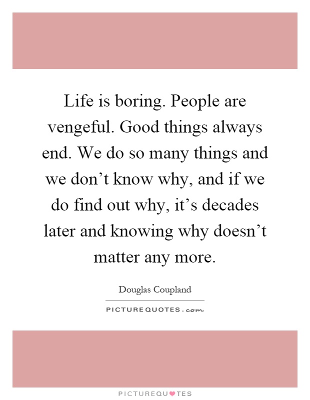 Life is boring. People are vengeful. Good things always end. We do so many things and we don't know why, and if we do find out why, it's decades later and knowing why doesn't matter any more Picture Quote #1