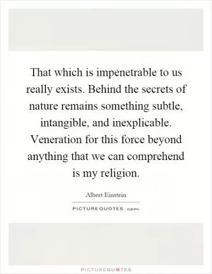 That which is impenetrable to us really exists. Behind the secrets of nature remains something subtle, intangible, and inexplicable. Veneration for this force beyond anything that we can comprehend is my religion Picture Quote #1