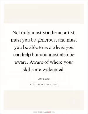 Not only must you be an artist, must you be generous, and must you be able to see where you can help but you must also be aware. Aware of where your skills are welcomed Picture Quote #1