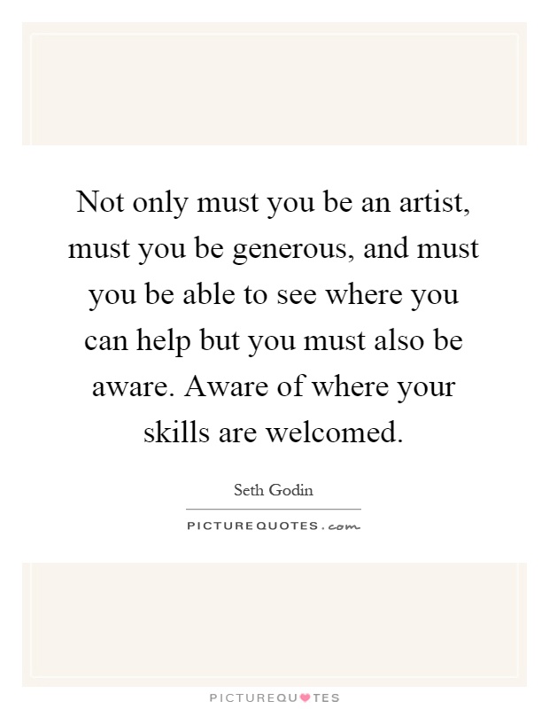 Not only must you be an artist, must you be generous, and must you be able to see where you can help but you must also be aware. Aware of where your skills are welcomed Picture Quote #1