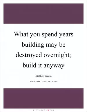 What you spend years building may be destroyed overnight; build it anyway Picture Quote #1