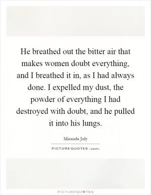 He breathed out the bitter air that makes women doubt everything, and I breathed it in, as I had always done. I expelled my dust, the powder of everything I had destroyed with doubt, and he pulled it into his lungs Picture Quote #1