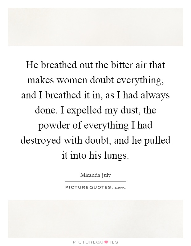 He breathed out the bitter air that makes women doubt everything, and I breathed it in, as I had always done. I expelled my dust, the powder of everything I had destroyed with doubt, and he pulled it into his lungs Picture Quote #1