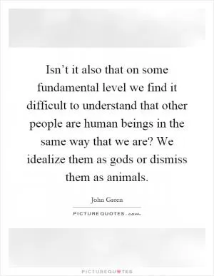 Isn’t it also that on some fundamental level we find it difficult to understand that other people are human beings in the same way that we are? We idealize them as gods or dismiss them as animals Picture Quote #1