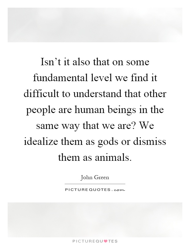 Isn't it also that on some fundamental level we find it difficult to understand that other people are human beings in the same way that we are? We idealize them as gods or dismiss them as animals Picture Quote #1